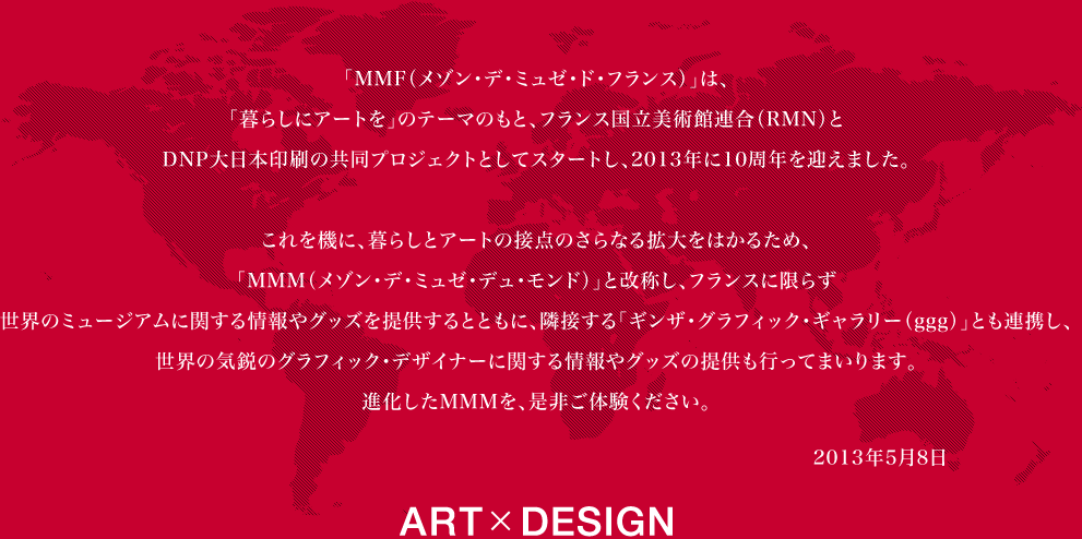 �uMMF�i���]���E�f�E�~���[�E�h�E�t�����X�j�v�́A�u��炵�ɃA�[�g���v�̃e�[�}�̂��ƁA�t�����X�������p�٘A���iRMN�j��DNP����{����̋����v���W�F�N�g�Ƃ��ăX�^�[�g���A2013�N��10���N���}���܂����B������@�ɁA��炵�ƃA�[�g�̐ړ_�̂���Ȃ�g����͂��邽�߁A�uMMM�i���]���E�f�E�~���[�E�f���E�����h�j�v�Ɖ��̂��A�t�����X�Ɍ��炸���E�̃~���[�W�A���ɃJ�ks������O�b�Y��񋟂���ƂƂ��ɁA�אڂ���u�M���U�E�O���t�B�b�N�E�M�������[�iggg�j�v�Ƃ��A�g���A���E�̋C�s�̃O���t�B�b�N�E�f�U�C�i�[�Ɋւ������O�b�Y�̒񋟂��s�Ȃ��Ă܂���܂��B�i������MMM���A���Ђ��̌����������BART�~DESIGN