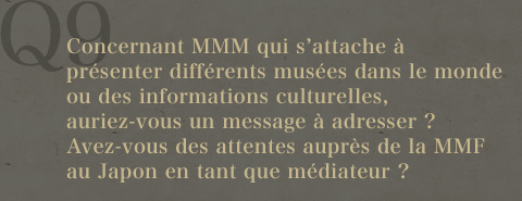 Q9.Concernant MMM qui s'attache à présenter différents musées dans le monde ou des informations culturelles, auriez-vous un message à adresser ?Avez-vous des attentes auprès de la MMF au Japon en tant que médiateur ?