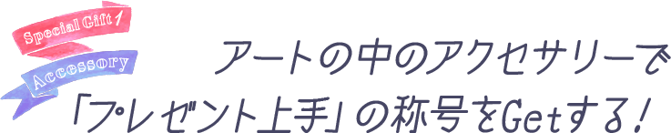 アートのなかのアクセサリーで「プレゼント上手」の称号をGetする！