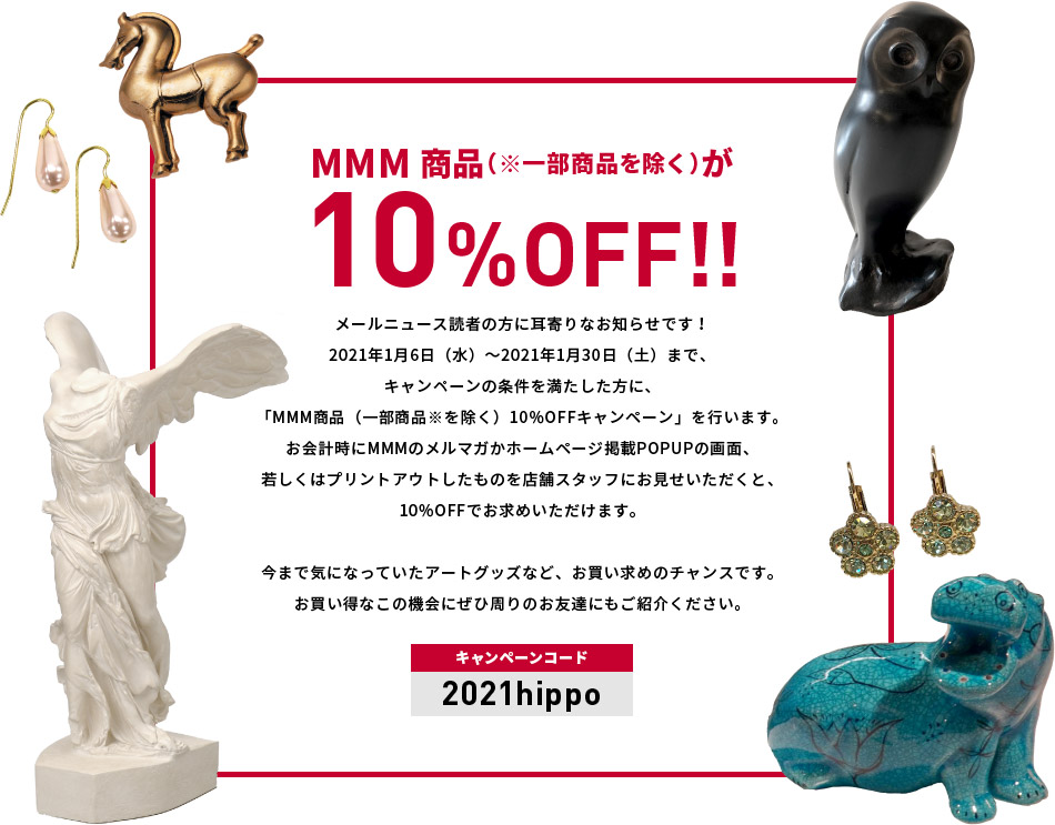 MMM商品（※一部商品を除く）が10%OFF!!メールニュース読者の方に耳寄りなお知らせです！2021年1月6日（水）～2021年1月30日（土）まで、キャンペーンの条件を満たした方に、「MMM商品（一部商品※を除く）10％OFFキャンペーン」を行います。お会計時にMMMのメルマガかホームページ掲載POPUPの画面、 若しくはプリントアウトしたものを店舗スタッフにお見せいただくと、 10％OFFでお求めいただけます。今まで気になっていたアートグッズなど、お買い求めのチャンスです。お買い得なこの機会にぜひ周りのお友達にもご紹介ください。（キャンペーンコード：2021hippp）