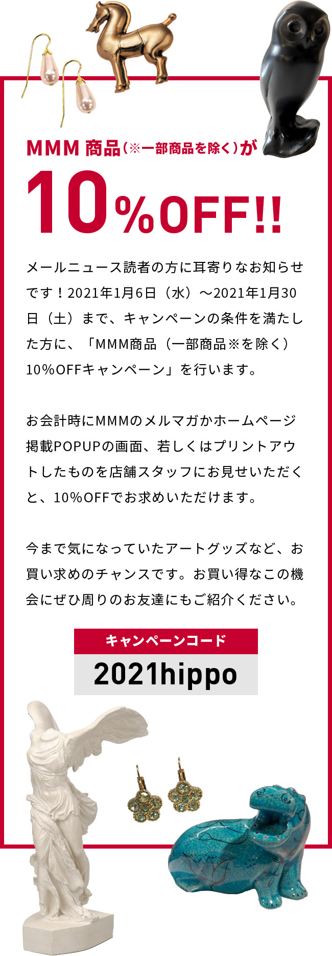 MMM商品（※一部商品を除く）が10%OFF!!メールニュース読者の方に耳寄りなお知らせです！2021年1月6日（水）～2021年1月30日（土）まで、キャンペーンの条件を満たした方に、「MMM商品（一部商品※を除く）10％OFFキャンペーン」を行います。お会計時にMMMのメルマガかホームページ掲載POPUPの画面、 若しくはプリントアウトしたものを店舗スタッフにお見せいただくと、 10％OFFでお求めいただけます。今まで気になっていたアートグッズなど、お買い求めのチャンスです。お買い得なこの機会にぜひ周りのお友達にもご紹介ください。（キャンペーンコード：2021hippp）