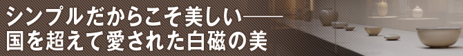 シンプルだからこそ美しい―国を超えて愛された白磁の美