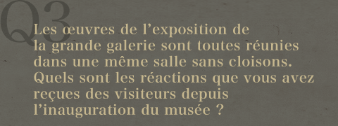 Q3.Les œuvres de l'exposition de la grande galerie sont toutes réunies dans une même salle sans cloisons.Quels sont les réactions que vous avez reçues des visiteurs depuis l'inauguration du musée ?