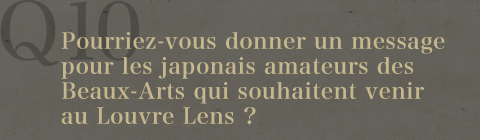 Q10.Pourriez-vous donner un message pour les japonais amateurs des Beaux-Arts qui souhaitent venir au Louvre Lens ?